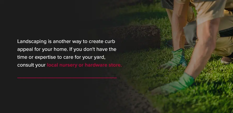Landscaping is another way to create curb appeal for your home. If you don't have the time or expertise to care for your yard, consult your local nursery or hardware store. 