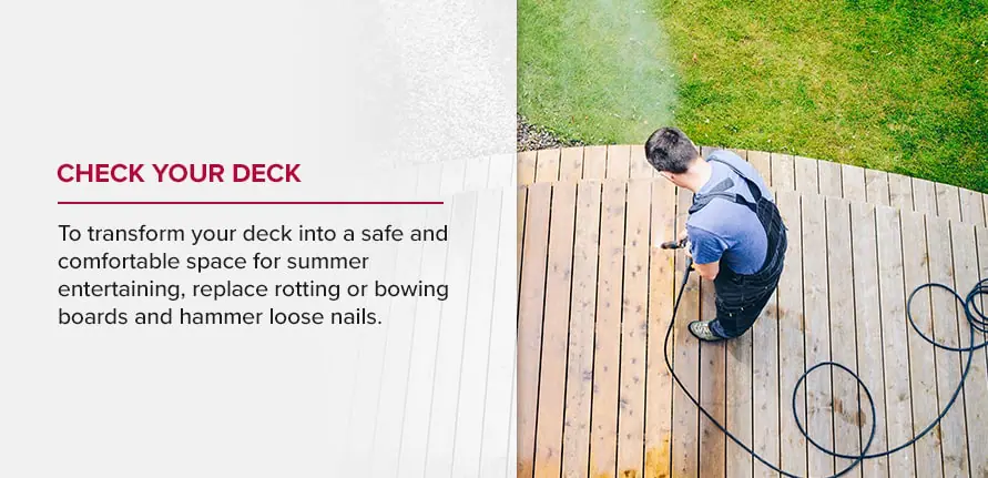 Check your deck. To transform your deck into a safe and comfortable space for summer entertaining, replace rotting or bowing boards and hammer loose nails. 