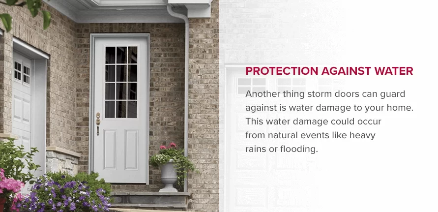 Protection Against Water Another thing storm doors can guard against is water damage to your home. This water damage could occur from natural events like heavy rains or flooding. 