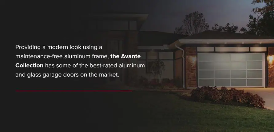 Providing a modern look using a maintenance-free aluminum frame, the Avante Collection has some of the best-rated aluminum and glass garage doors on the market.