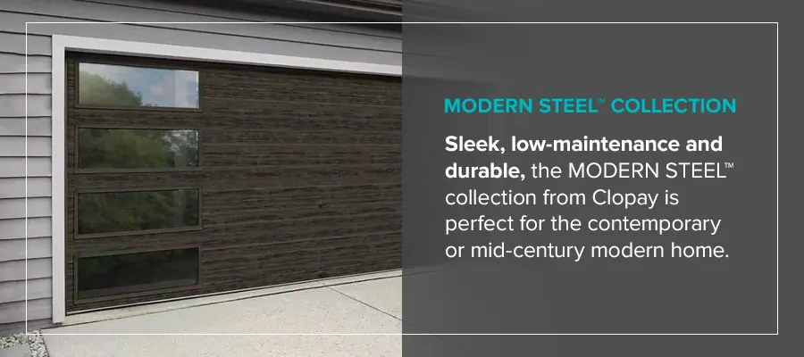 MODERN STEEL™ Collection Sleek, low-maintenance and durable, the MODERN STEEL™ collection from Clopay is perfect for the contemporary or mid-century modern home.