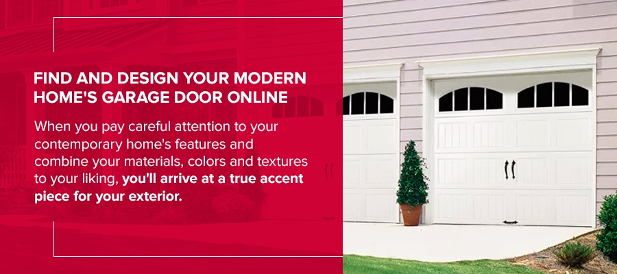 Find and Design Your Modern Home's Garage Door Online When you pay careful attention to your contemporary home's features and combine your materials, colors and textures to your liking, you'll arrive at a true accent piece for your exterior.