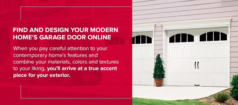 Find and Design Your Modern Home's Garage Door Online When you pay careful attention to your contemporary home's features and combine your materials, colors and textures to your liking, you'll arrive at a true accent piece for your exterior.