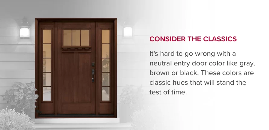 Consider the Classics It's hard to go wrong with a neutral entry door color like gray, brown or black. These colors are classic hues that will stand the test of time. 