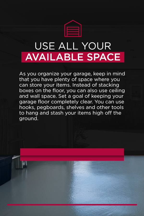 Use All Your Available Space As you organize your garage, keep in mind that you have plenty of space where you can store your items. Instead of stacking boxes on the floor, you can also use ceiling and wall space. Set a goal of keeping your garage floor completely clear. You can use hooks, pegboards, shelves and other tools to hang and stash your items high off the ground.