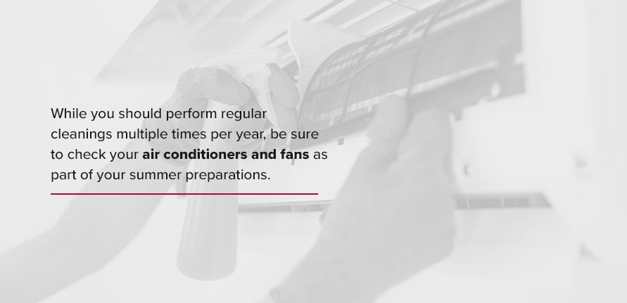 While you should perform regular cleanings multiple times per year, be sure to check your air conditioners and fans as part of your summer preparations. 