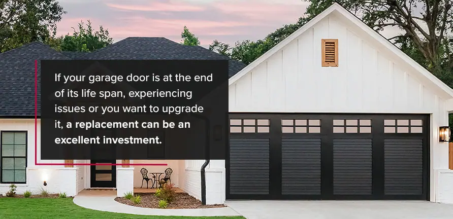 When to Replace Your Garage Door. If your garage door is at the end of its life span, experiencing issues or you want to upgrade it, a replacement can be an excellent investment.