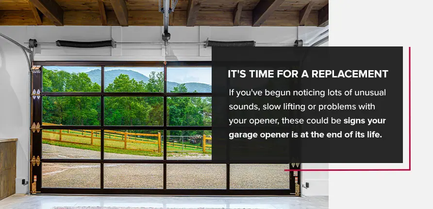 It's Time for a Replacement. If you've begun noticing lots of unusual sounds, slow lifting or problems with your opener, these could be signs your garage opener is at the end of its life.