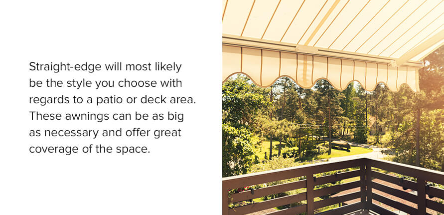 Straight-edge will most likely be the style you choose with regards to a patio or deck area. These awnings can be as big as necessary and offer great coverage of the space. 