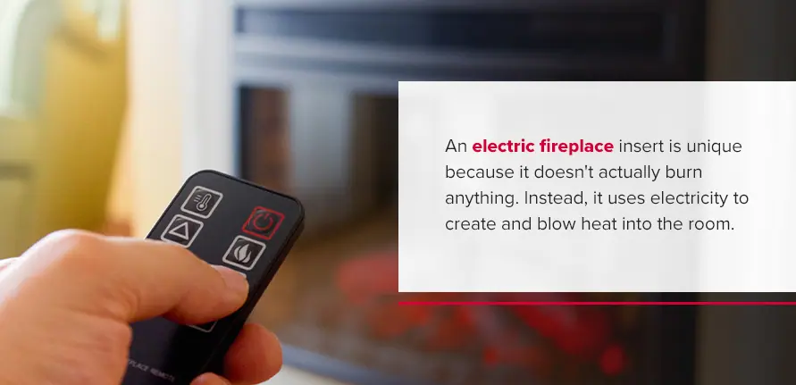 What Is an Electric Fireplace Insert? An electric fireplace insert is unique because it doesn't actually burn anything. Instead, it uses electricity to create and blow heat into the room.