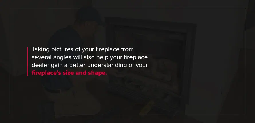 How to Measure for a Fireplace Insert. Taking pictures of your fireplace from several angles will also help your fireplace dealer gain a better understanding of your fireplace's size and shape.