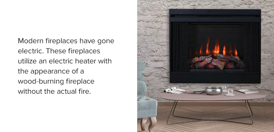Modern fireplaces have gone electric. These fireplaces utilize an electric heater with the appearance of a wood-burning fireplace without the actual fire.