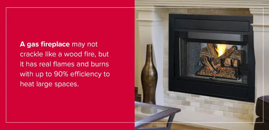 A gas fireplace may not crackle like a wood fire, but it has real flames and burns with up to 90% efficiency to heat large spaces. 