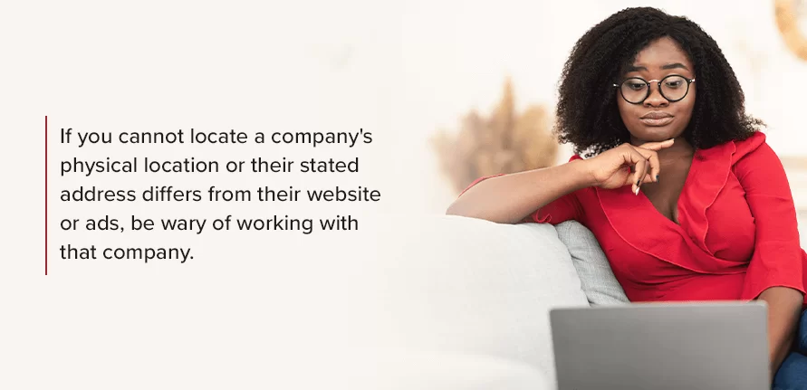 If you cannot locate a company's physical location or their stated address differs from their website or ads, be wary of working with that company. 
